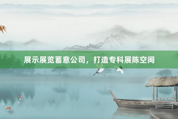 展示展览蓄意公司，打造专科展陈空间