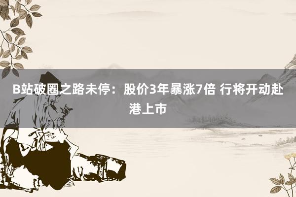 B站破圈之路未停：股价3年暴涨7倍 行将开动赴港上市